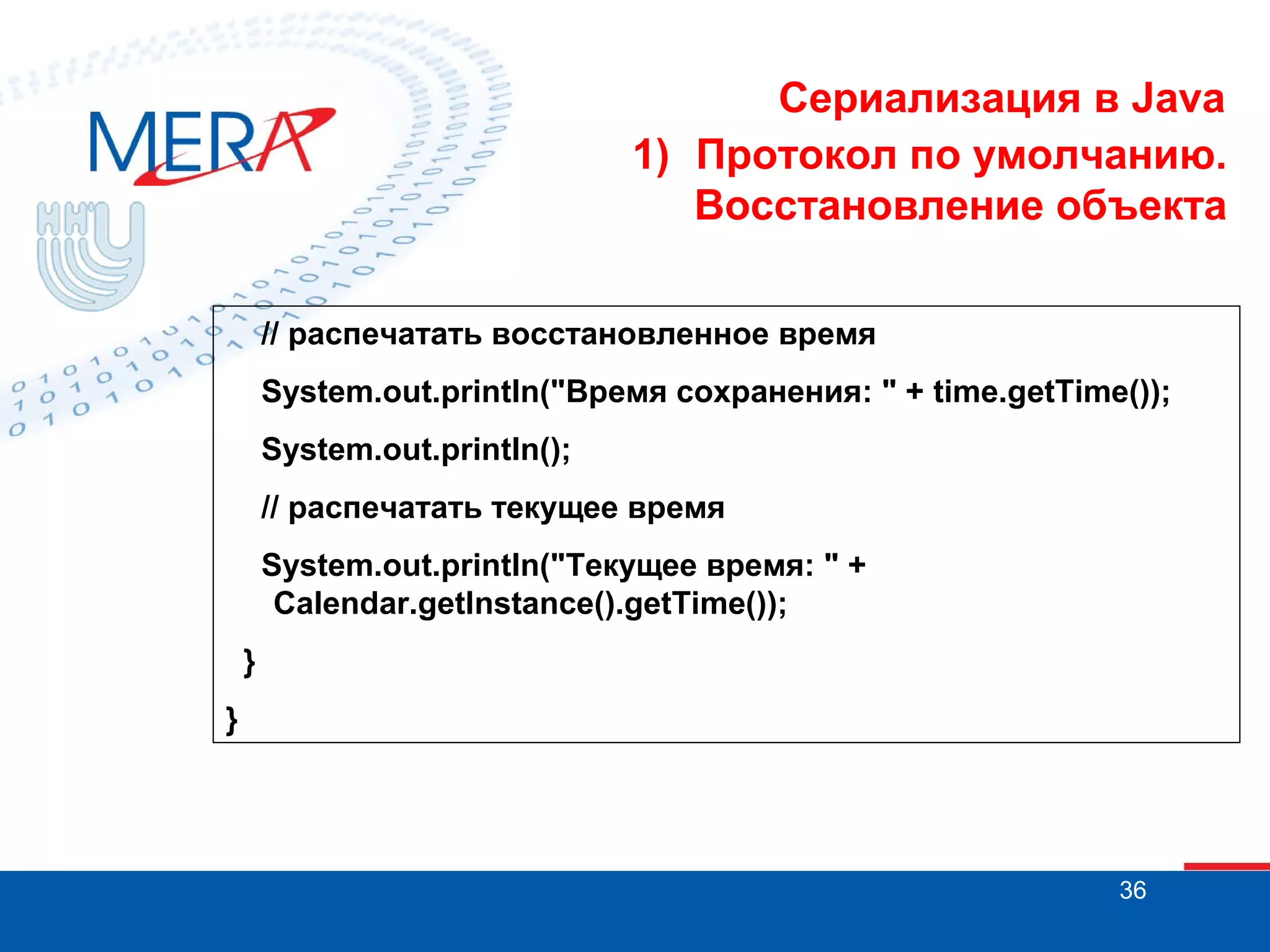 Сериализация в Java
1) Протокол по умолчанию.
Восстановление объекта
// распечатать восстановленное время
System.out.println("Время сохранения: " + time.getTime());
System.out.println();
// распечатать текущее время
System.out.println("Текущее время: " +
Calendar.getInstance().getTime());
}
}

36

 