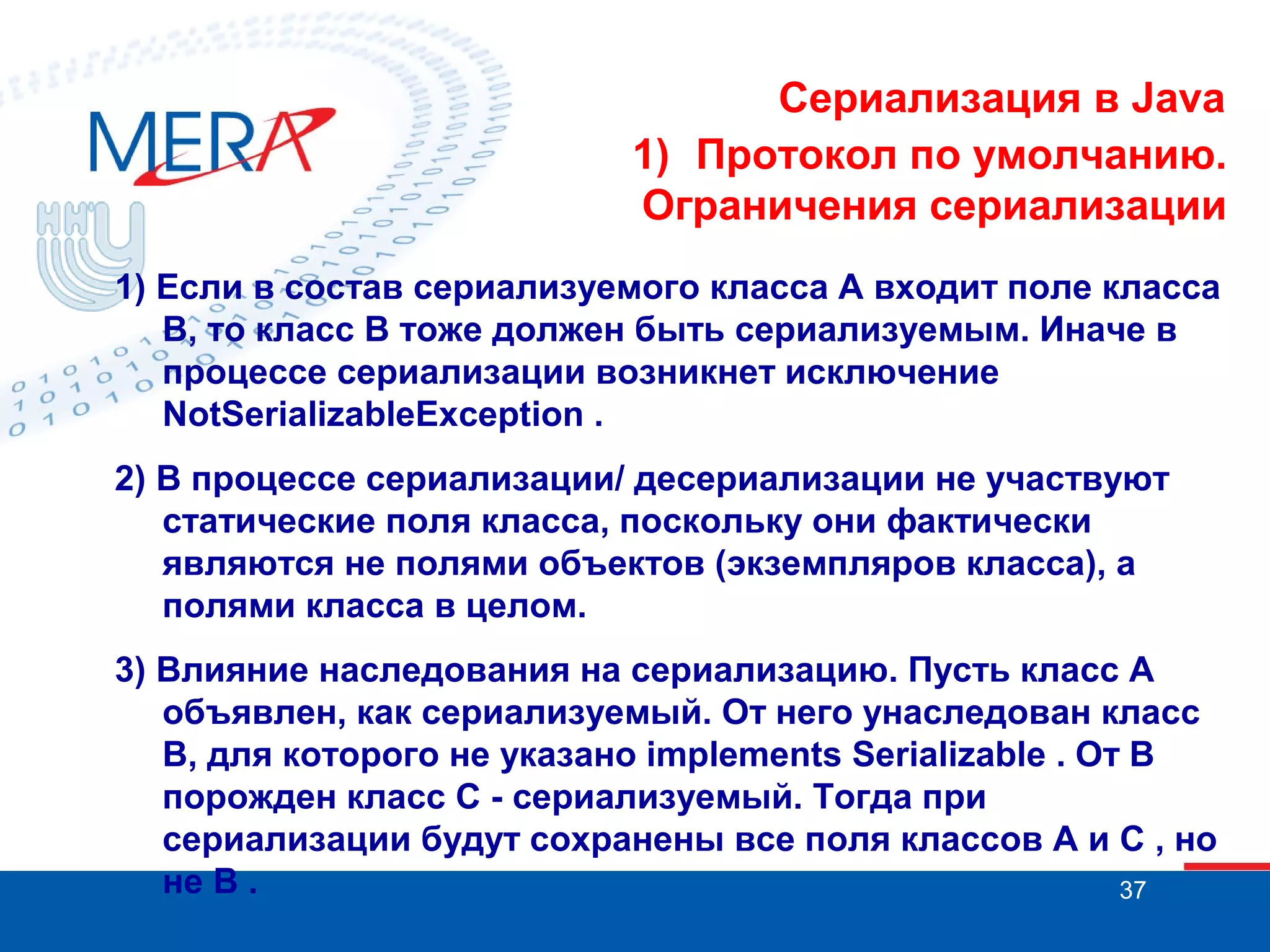 Сериализация в Java
1) Протокол по умолчанию.
Ограничения сериализации
1) Если в состав сериализуемого класса A входит поле класса
B, то класс B тоже должен быть сериализуемым. Иначе в
процессе сериализации возникнет исключение
NotSerializableException .
2) В процессе сериализации/ десериализации не участвуют
статические поля класса, поскольку они фактически
являются не полями объектов (экземпляров класса), а
полями класса в целом.
3) Влияние наследования на сериализацию. Пусть класс A
объявлен, как сериализуемый. От него унаследован класс
B, для которого не указано implements Serializable . От B
порожден класс C - сериализуемый. Тогда при
сериализации будут сохранены все поля классов A и C , но
не B .
37

 