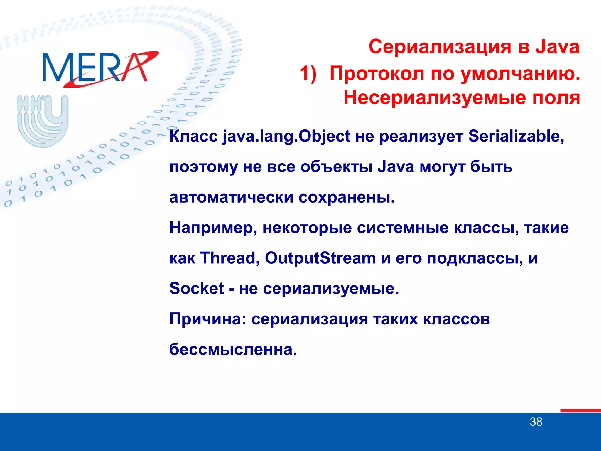 Сериализация в Java
1) Протокол по умолчанию.
Несериализуемые поля
Класс java.lang.Object не реализует Serializable,
поэтому не все объекты Java могут быть
автоматически сохранены.
Например, некоторые системные классы, такие
как Thread, OutputStream и его подклассы, и
Socket - не сериализуемые.
Причина: сериализация таких классов
бессмысленна.

38

 