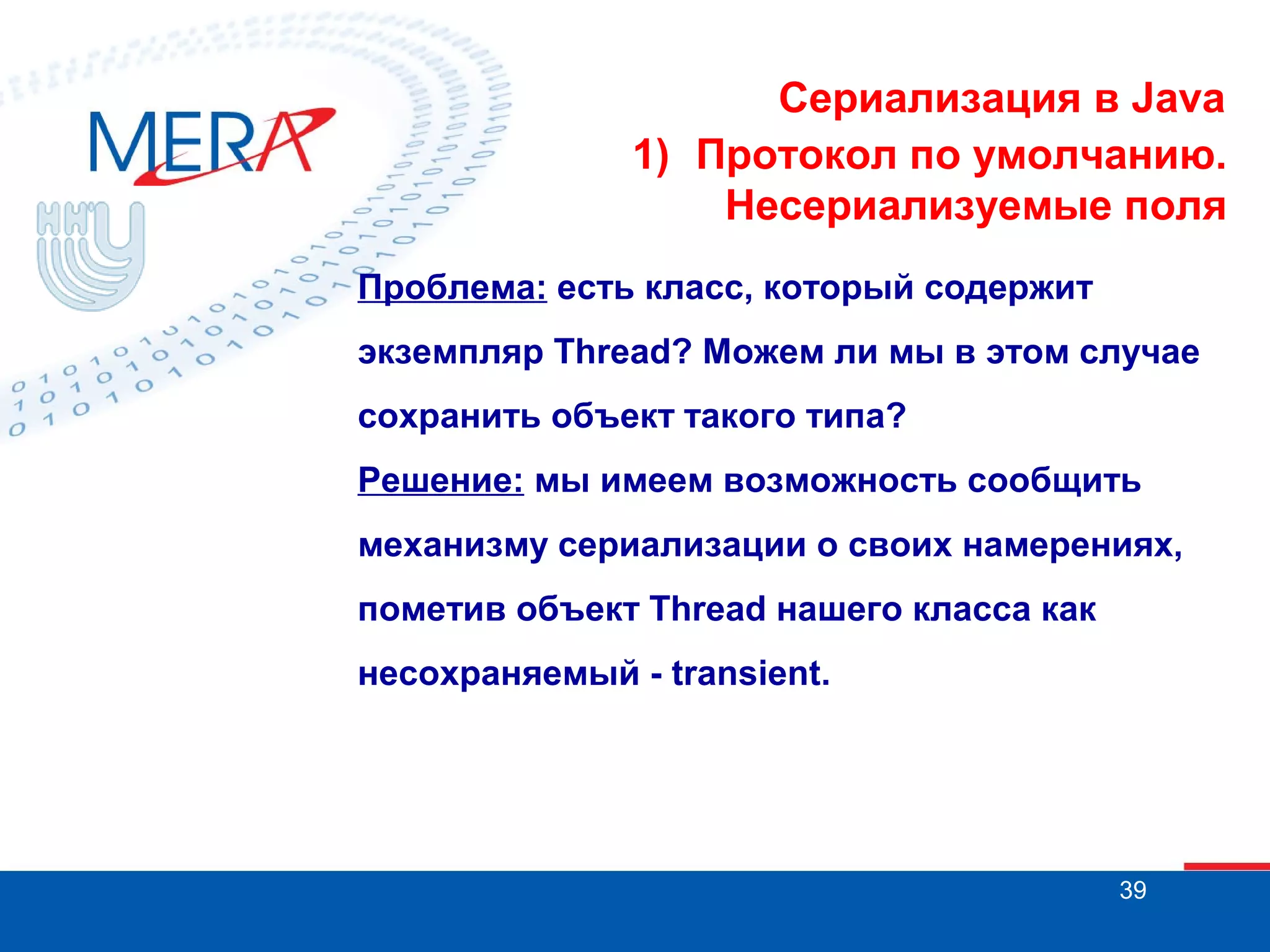 Сериализация в Java
1) Протокол по умолчанию.
Несериализуемые поля
Проблема: есть класс, который содержит
экземпляр Thread? Можем ли мы в этом случае
сохранить объект такого типа?
Решение: мы имеем возможность сообщить
механизму сериализации о своих намерениях,
пометив объект Thread нашего класса как
несохраняемый - transient.

39

 