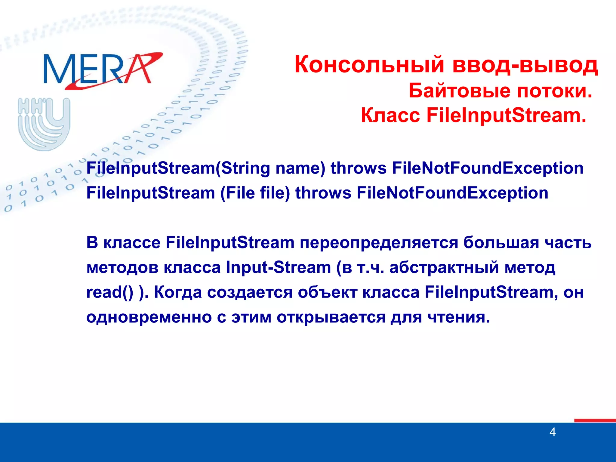 Консольный ввод-вывод
Байтовые потоки.
Класс FileInputStream.
FileInputStream(String name) throws FileNotFoundException
FileInputStream (File file) throws FileNotFoundException
В классе FileInputStream переопределяется большая часть
методов класса Input-Stream (в т.ч. абстрактный метод
read() ). Когда создается объект класса FileInputStream, он
одновременно с этим открывается для чтения.

4

 