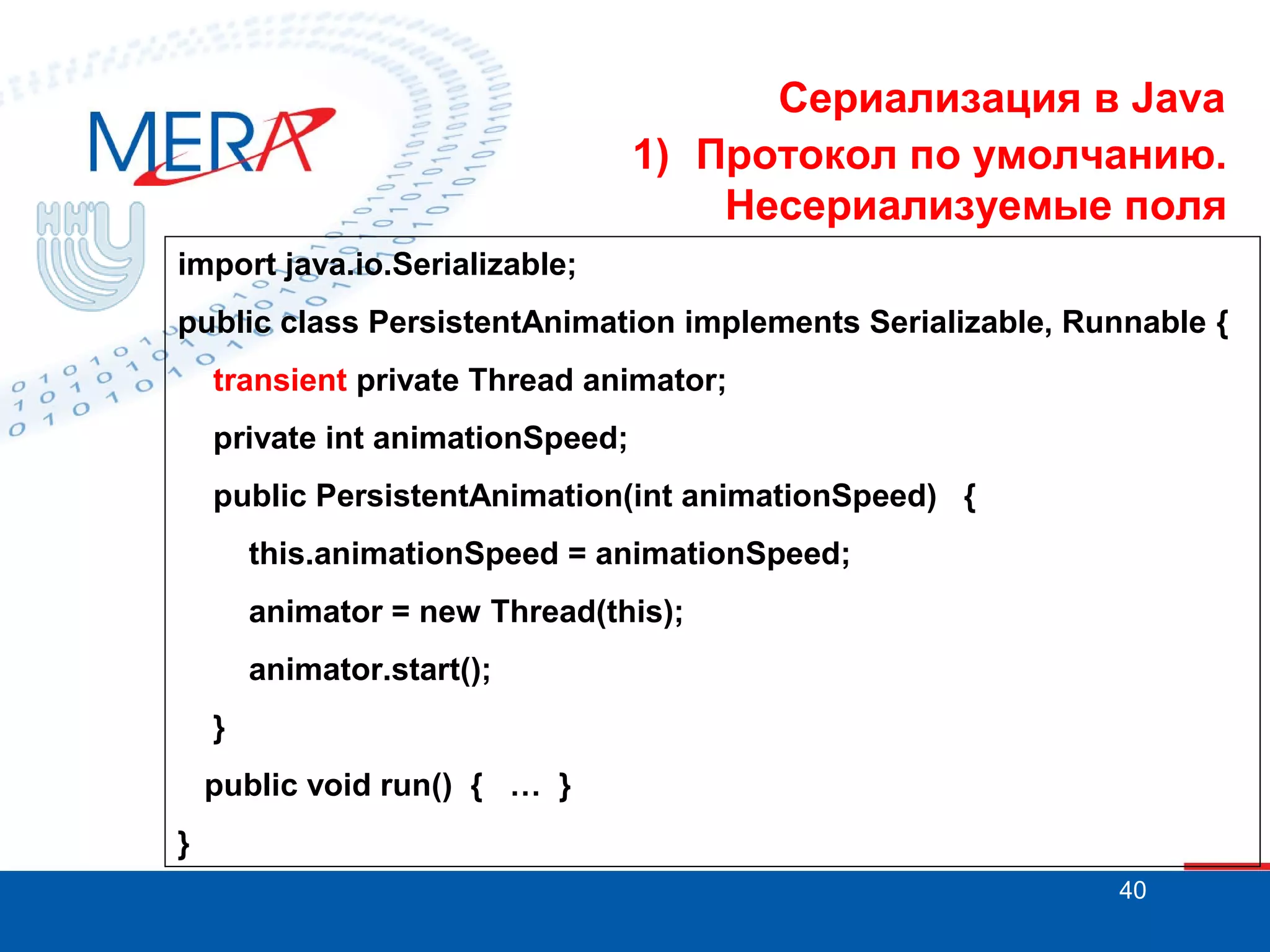 Сериализация в Java
1) Протокол по умолчанию.
Несериализуемые поля
import java.io.Serializable;
public class PersistentAnimation implements Serializable, Runnable {
transient private Thread animator;
private int animationSpeed;
public PersistentAnimation(int animationSpeed) {
this.animationSpeed = animationSpeed;
animator = new Thread(this);
animator.start();
}
public void run() { … }
}
40

 