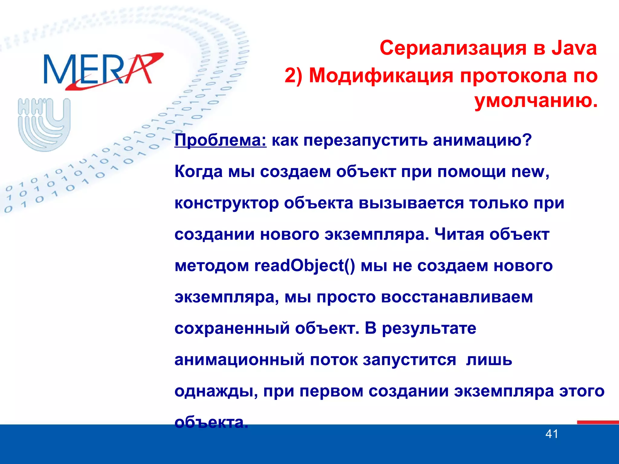 Сериализация в Java
2) Модификация протокола по
умолчанию.
Проблема: как перезапустить анимацию?
Когда мы создаем объект при помощи new,
конструктор объекта вызывается только при
создании нового экземпляра. Читая объект
методом readObject() мы не создаем нового
экземпляра, мы просто восстанавливаем
сохраненный объект. В результате
анимационный поток запустится лишь
однажды, при первом создании экземпляра этого
объекта.

41

 