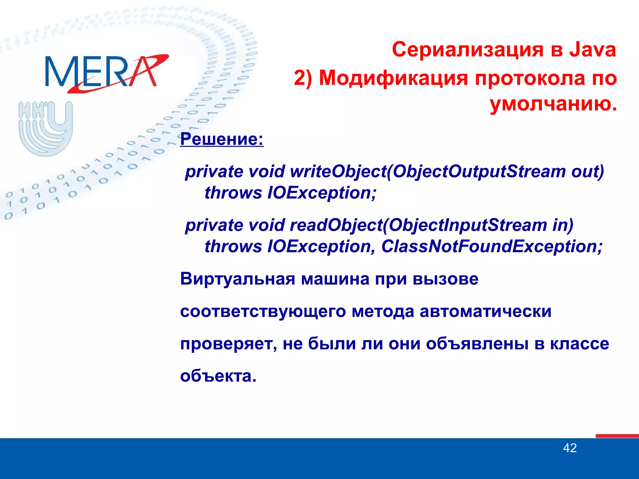 Сериализация в Java
2) Модификация протокола по
умолчанию.
Решение:
private void writeObject(ObjectOutputStream out)
throws IOException;
private void readObject(ObjectInputStream in)
throws IOException, ClassNotFoundException;
Виртуальная машина при вызове
соответствующего метода автоматически
проверяет, не были ли они объявлены в классе
объекта.

42

 
