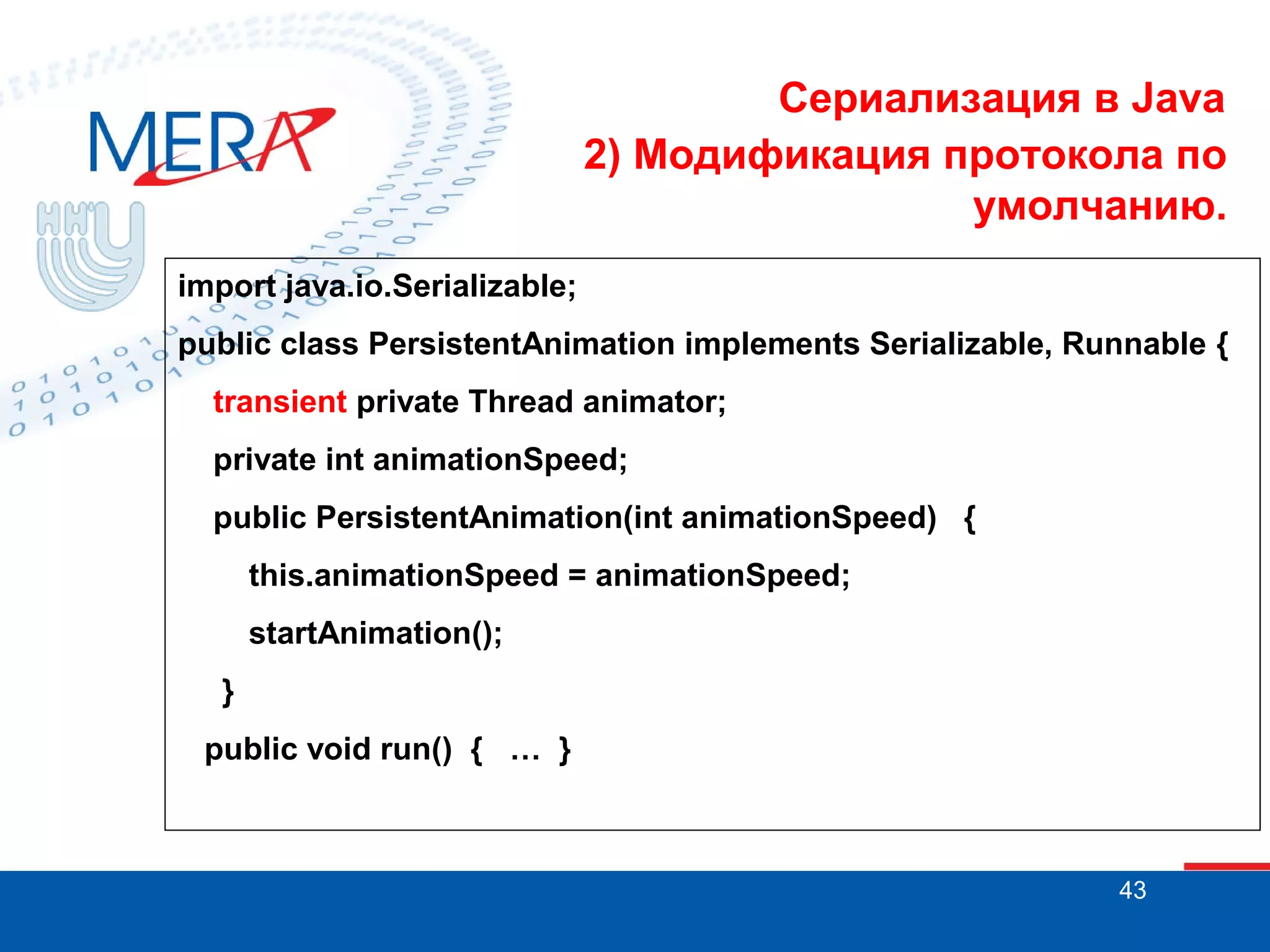 Сериализация в Java
2) Модификация протокола по
умолчанию.
import java.io.Serializable;
public class PersistentAnimation implements Serializable, Runnable {
transient private Thread animator;
private int animationSpeed;
public PersistentAnimation(int animationSpeed) {
this.animationSpeed = animationSpeed;
startAnimation();
}
public void run() { … }

43

 