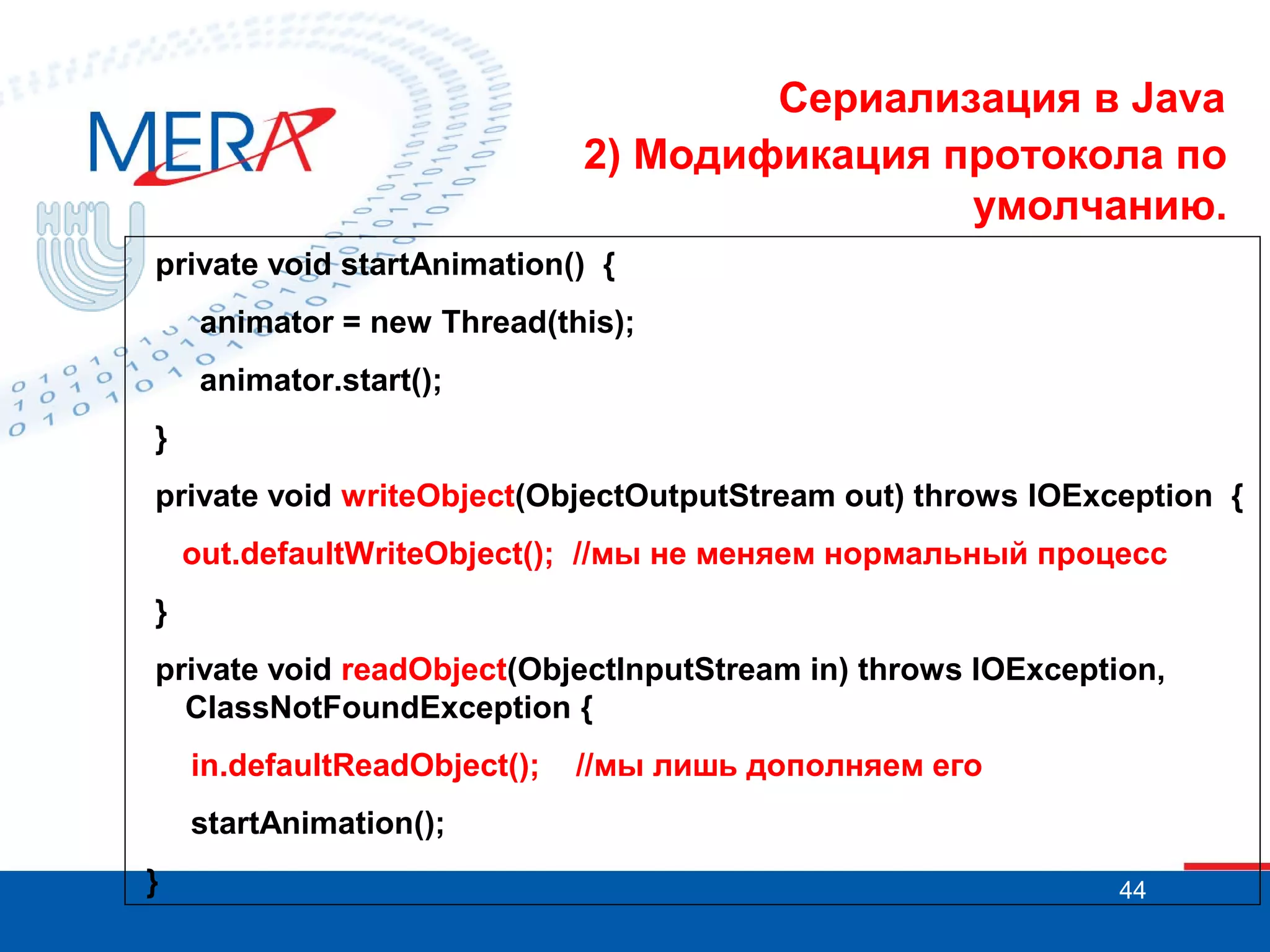 Сериализация в Java
2) Модификация протокола по
умолчанию.
private void startAnimation() {
animator = new Thread(this);
animator.start();
}
private void writeObject(ObjectOutputStream out) throws IOException {
out.defaultWriteObject(); //мы не меняем нормальный процесс
}
private void readObject(ObjectInputStream in) throws IOException,
ClassNotFoundException {
in.defaultReadObject();

//мы лишь дополняем его

startAnimation();
}

44

 