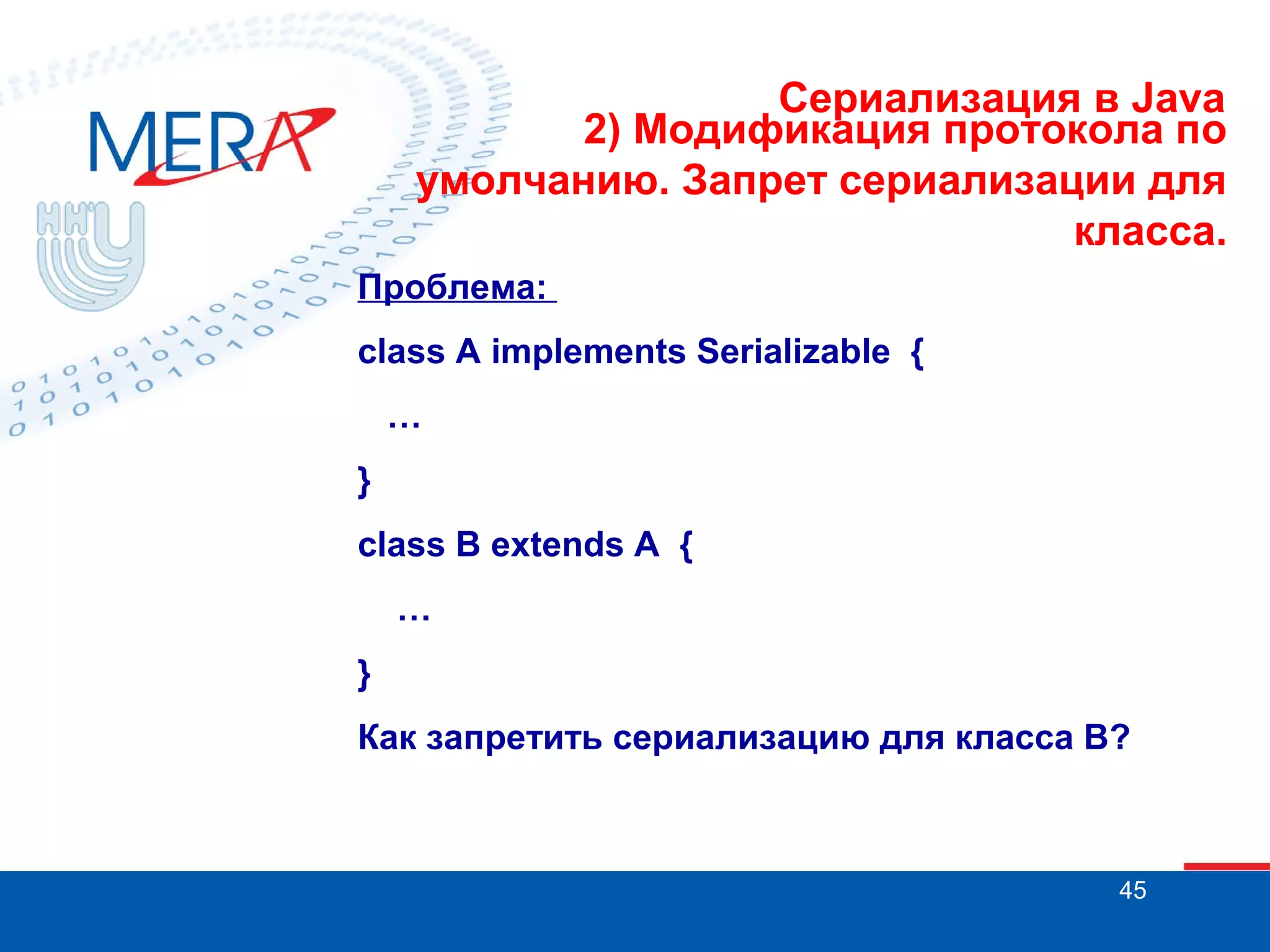 Сериализация в Java
2) Модификация протокола по
умолчанию. Запрет сериализации для
класса.
Проблема:
class A implements Serializable {
…
}
class B extends A {
…
}
Как запретить сериализацию для класса В?

45

 