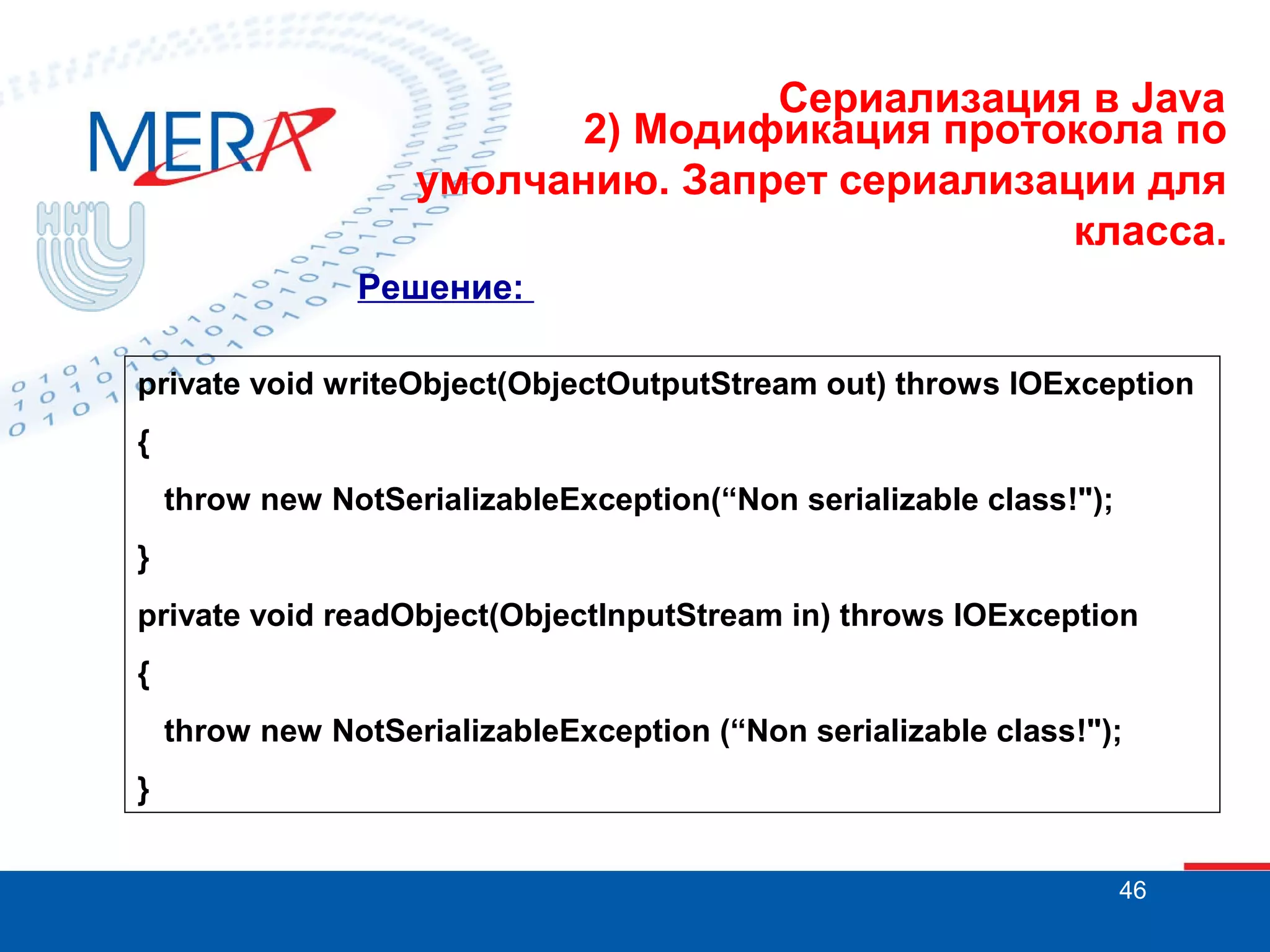 Сериализация в Java
2) Модификация протокола по
умолчанию. Запрет сериализации для
класса.
Решение:
private void writeObject(ObjectOutputStream out) throws IOException
{
throw new NotSerializableException(“Non serializable class!");
}
private void readObject(ObjectInputStream in) throws IOException
{
throw new NotSerializableException (“Non serializable class!");
}
46

 