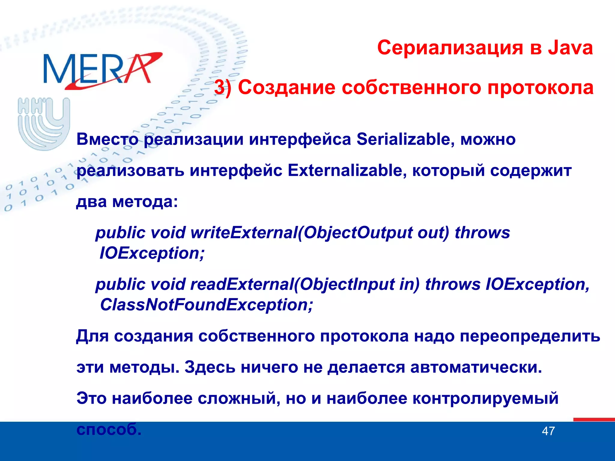 Сериализация в Java
3) Создание собственного протокола
Вместо реализации интерфейса Serializable, можно
реализовать интерфейс Externalizable, который содержит
два метода:
public void writeExternal(ObjectOutput out) throws
IOException;
public void readExternal(ObjectInput in) throws IOException,
ClassNotFoundException;
Для создания собственного протокола надо переопределить
эти методы. Здесь ничего не делается автоматически.
Это наиболее сложный, но и наиболее контролируемый
способ.

47

 