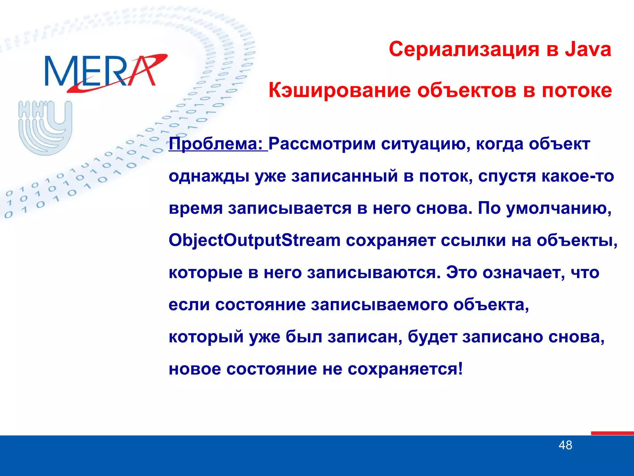 Сериализация в Java
Кэширование объектов в потоке
Проблема: Рассмотрим ситуацию, когда объект
однажды уже записанный в поток, спустя какое-то
время записывается в него снова. По умолчанию,
ObjectOutputStream сохраняет ссылки на объекты,
которые в него записываются. Это означает, что
если состояние записываемого объекта,
который уже был записан, будет записано снова,
новое состояние не сохраняется!

48

 