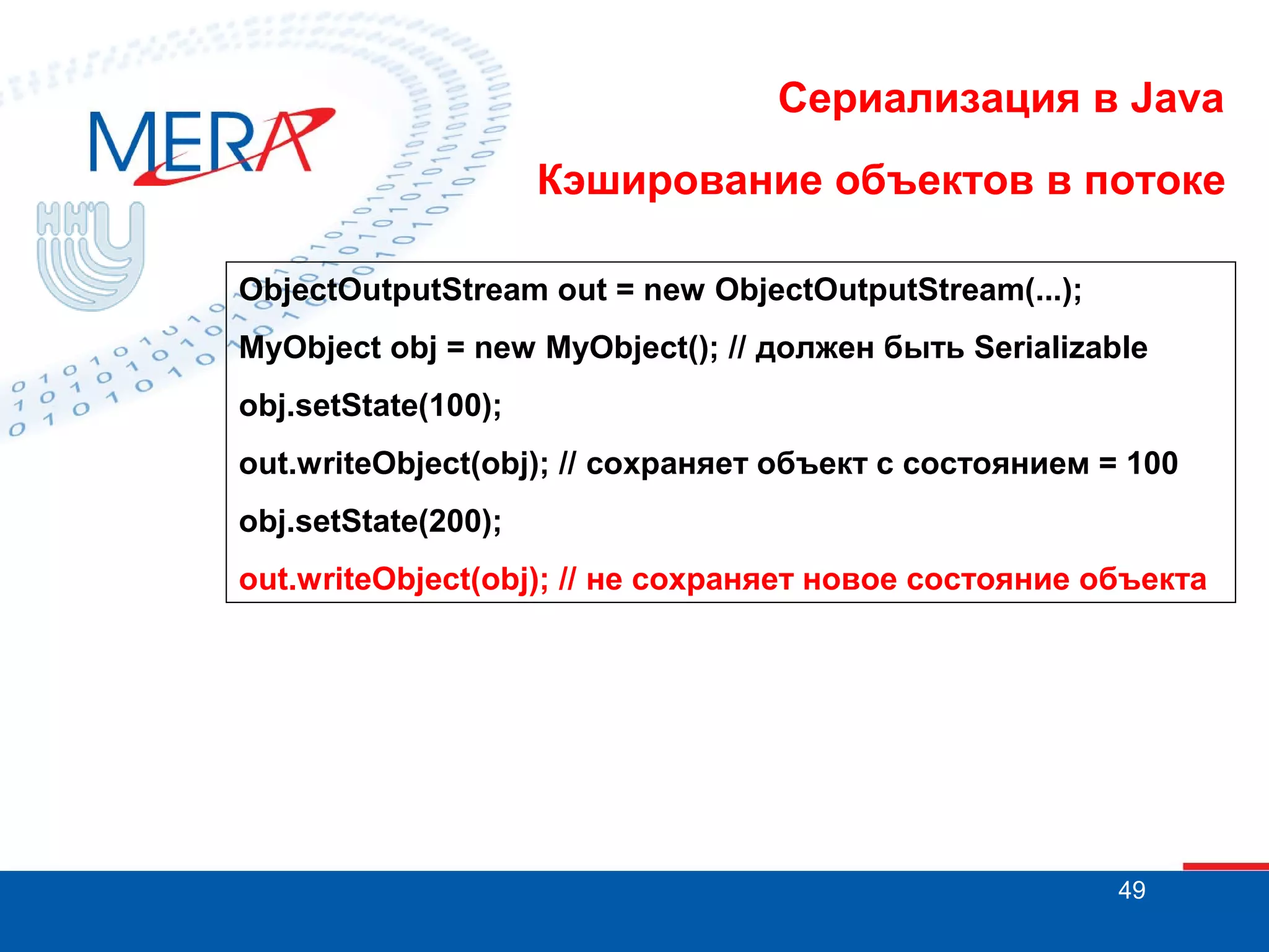Сериализация в Java
Кэширование объектов в потоке
ObjectOutputStream out = new ObjectOutputStream(...);
MyObject obj = new MyObject(); // должен быть Serializable
obj.setState(100);
out.writeObject(obj); // сохраняет объект с состоянием = 100
obj.setState(200);
out.writeObject(obj); // не сохраняет новое состояние объекта

49

 