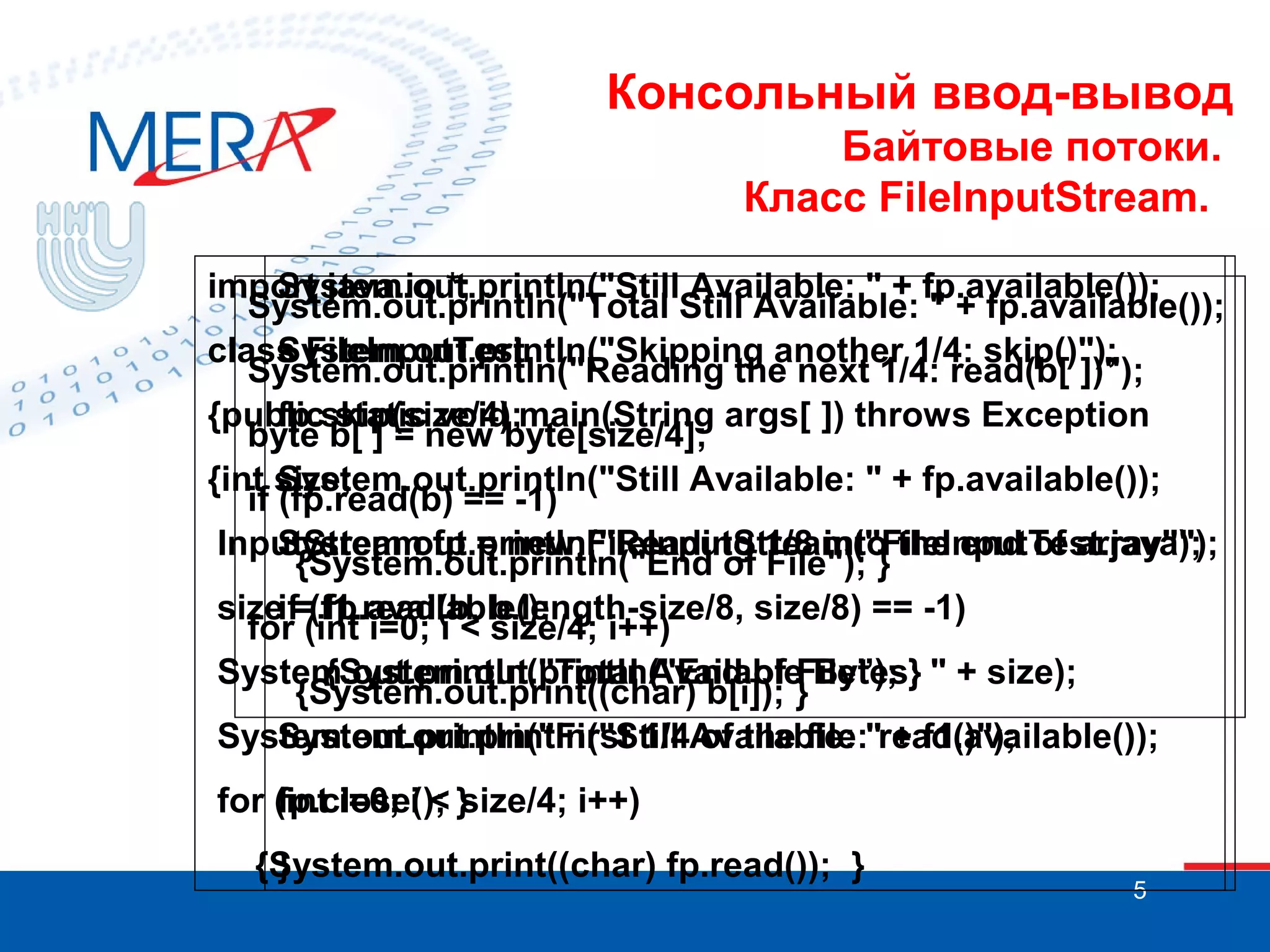 Консольный ввод-вывод
Байтовые потоки.
Класс FileInputStream.
import java.io.*;
System.out.println("Still Available: " + fp.available());
System.out.println("Total Still Available: " + fp.available());
class FileInputTest
System.out.println("Skipping another 1/4: skip()");
System.out.println("Reading the next 1/4: read(b[ ])");
{public static void main(String args[ ]) throws Exception
fp.skip(size/4);
byte b[ ] = new byte[size/4];
{int size;
System.out.println("Still Available: " + fp.available());
if (fp.read(b) == -1)
InputStream fp = new FileInputStream("FileInputTest.java");
System.out.println("Reading 1/8 into the end of array");
{System.out.println("End of File"); }
sizeif=(f1.read(b, b.length-size/8, size/8) == -1)
fp.available();
for (int i=0; i < size/4; i++)
System.out.println("Total Available Bytes: " + size);
{System.out.println("End of File”); }
{System.out.print((char) b[i]); }
System.out.println("First 1/4Available: "read()");
System.out.println("Still of the file: + f1.available());
for (int i=0; i < }
fp.close(); size/4; i++)
{System.out.print((char) fp.read()); }
}

5

 