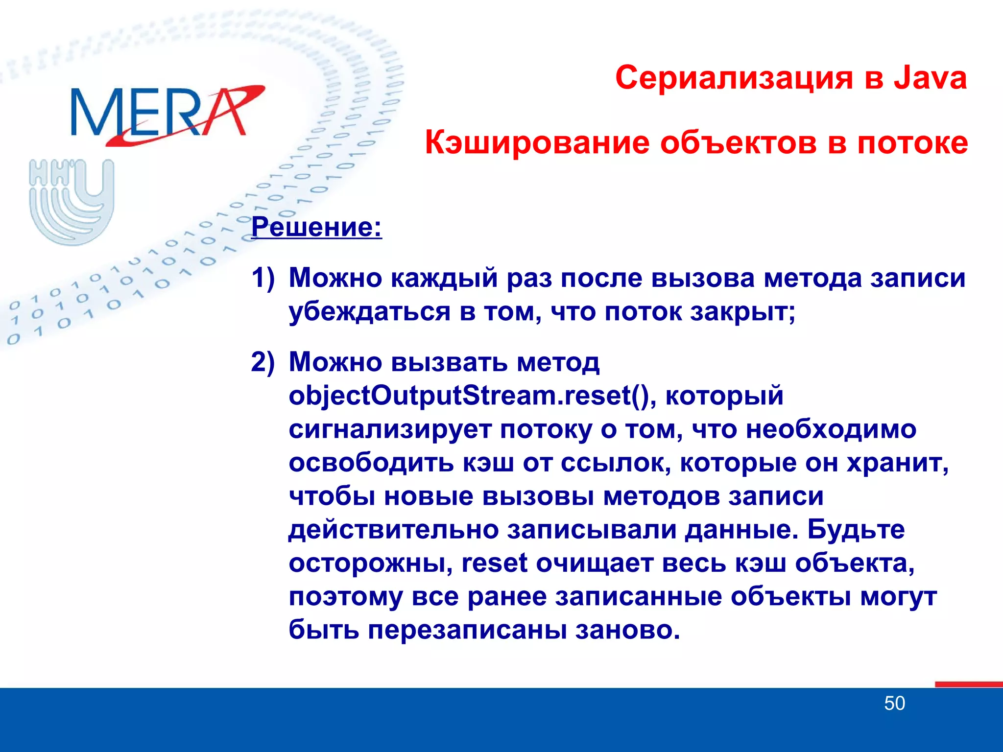 Сериализация в Java
Кэширование объектов в потоке
Решение:
1) Можно каждый раз после вызова метода записи
убеждаться в том, что поток закрыт;
2) Можно вызвать метод
objectOutputStream.reset(), который
сигнализирует потоку о том, что необходимо
освободить кэш от ссылок, которые он хранит,
чтобы новые вызовы методов записи
действительно записывали данные. Будьте
осторожны, reset очищает весь кэш объекта,
поэтому все ранее записанные объекты могут
быть перезаписаны заново.
50

 