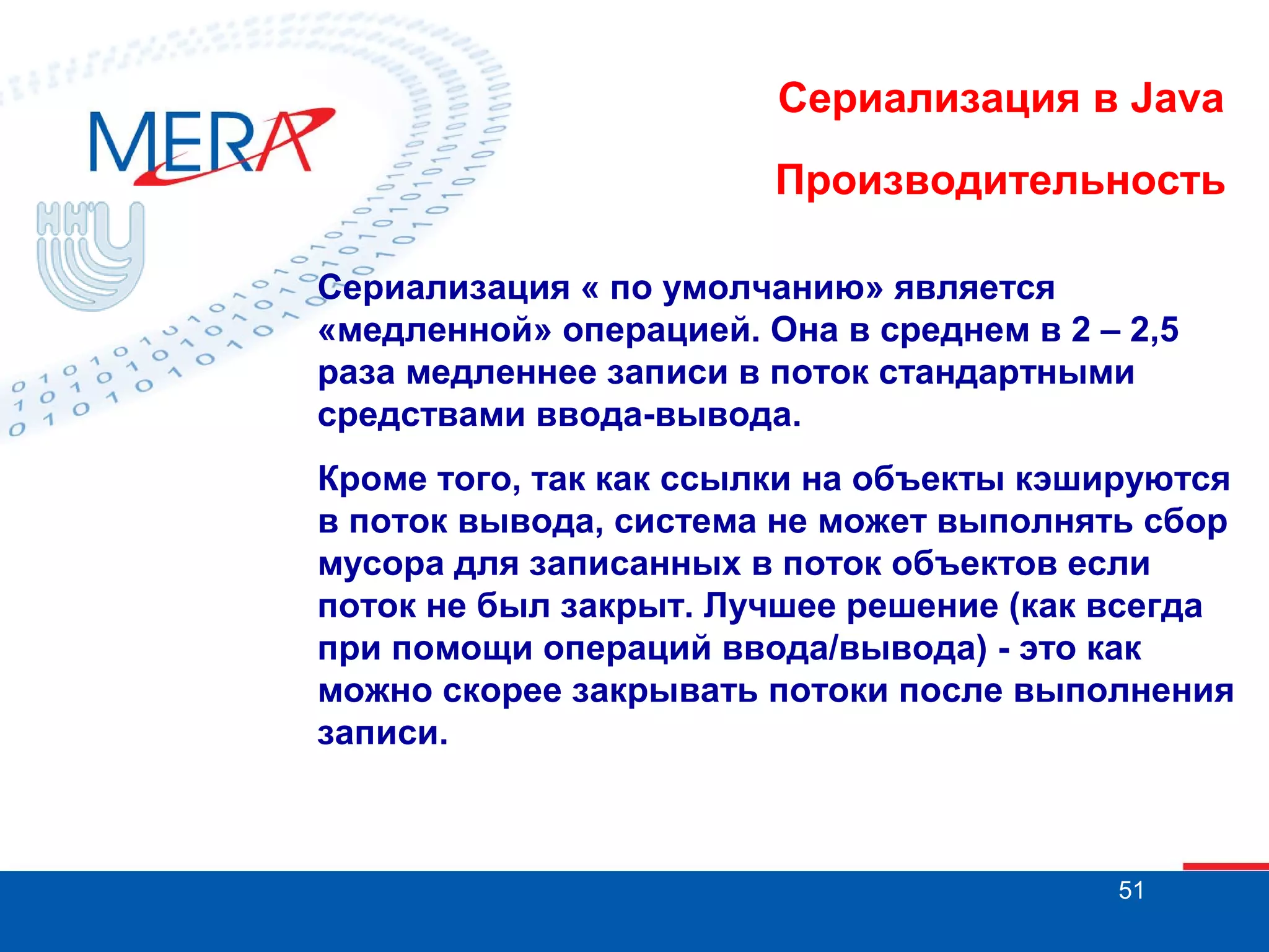 Сериализация в Java
Производительность
Сериализация « по умолчанию» является
«медленной» операцией. Она в среднем в 2 – 2,5
раза медленнее записи в поток стандартными
средствами ввода-вывода.
Кроме того, так как ссылки на объекты кэшируются
в поток вывода, система не может выполнять сбор
мусора для записанных в поток объектов если
поток не был закрыт. Лучшее решение (как всегда
при помощи операций ввода/вывода) - это как
можно скорее закрывать потоки после выполнения
записи.

51

 