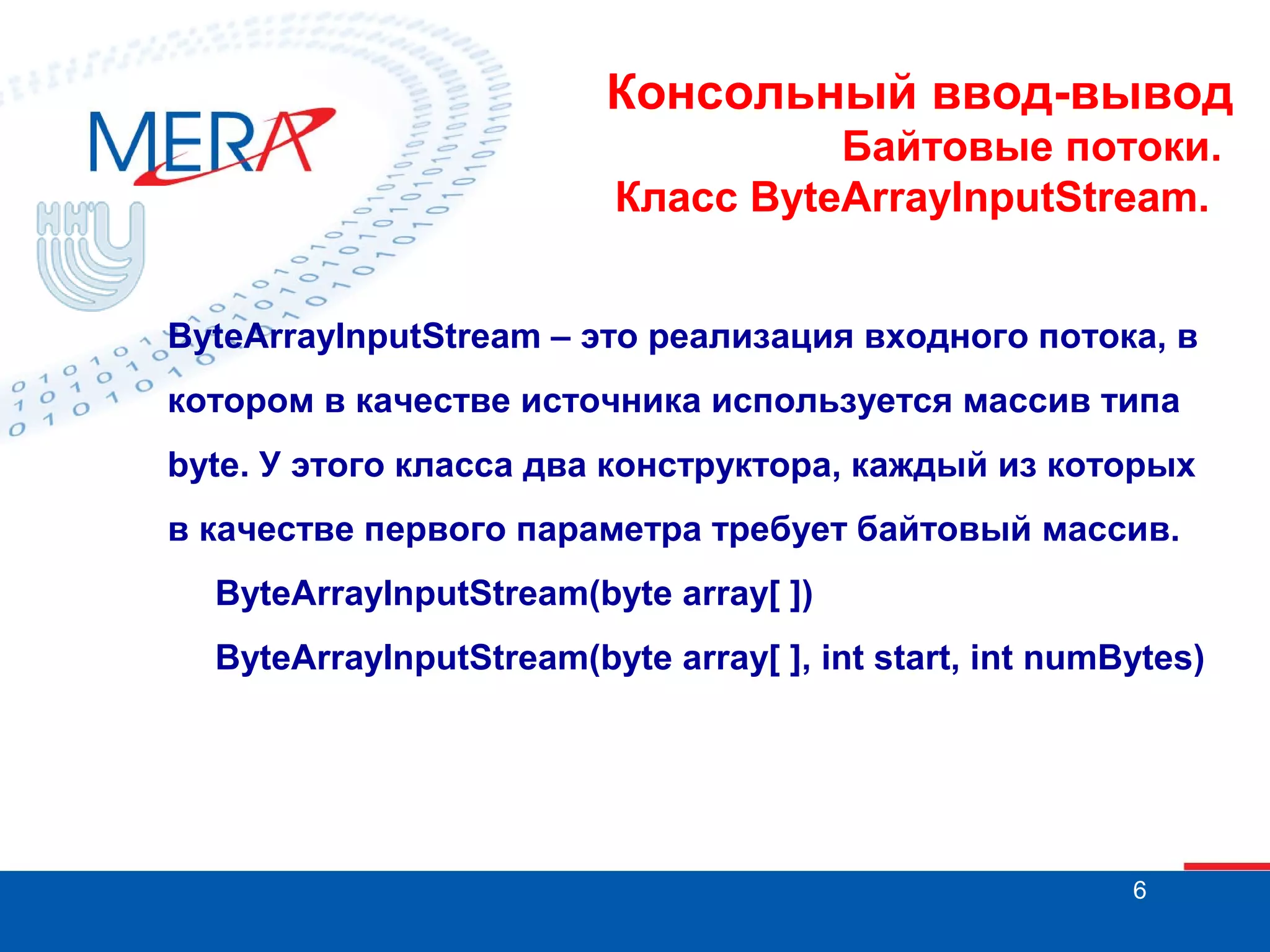 Консольный ввод-вывод
Байтовые потоки.
Класс ByteArrayInputStream.
ByteArrayInputStream – это реализация входного потока, в
котором в качестве источника используется массив типа
byte. У этого класса два конструктора, каждый из которых
в качестве первого параметра требует байтовый массив.
ByteArrayInputStream(byte array[ ])
ByteArrayInputStream(byte array[ ], int start, int numBytes)

6

 
