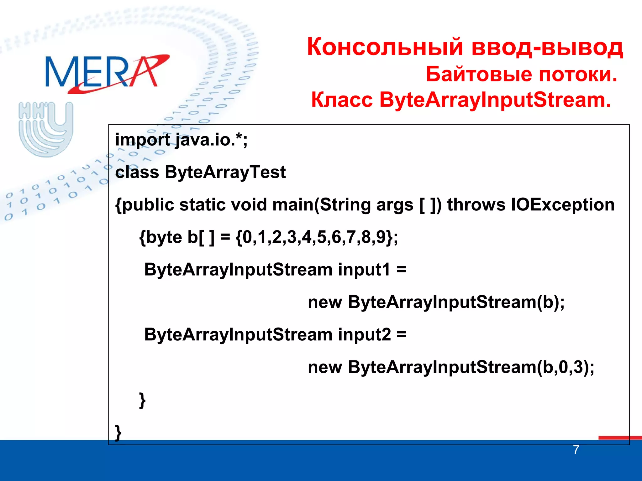 Консольный ввод-вывод
Байтовые потоки.
Класс ByteArrayInputStream.
import java.io.*;
class ByteArrayTest
{public static void main(String args [ ]) throws IOException
{byte b[ ] = {0,1,2,3,4,5,6,7,8,9};
ByteArrayInputStream input1 =
new ByteArrayInputStream(b);
ByteArrayInputStream input2 =
new ByteArrayInputStream(b,0,3);
}
}
7

 