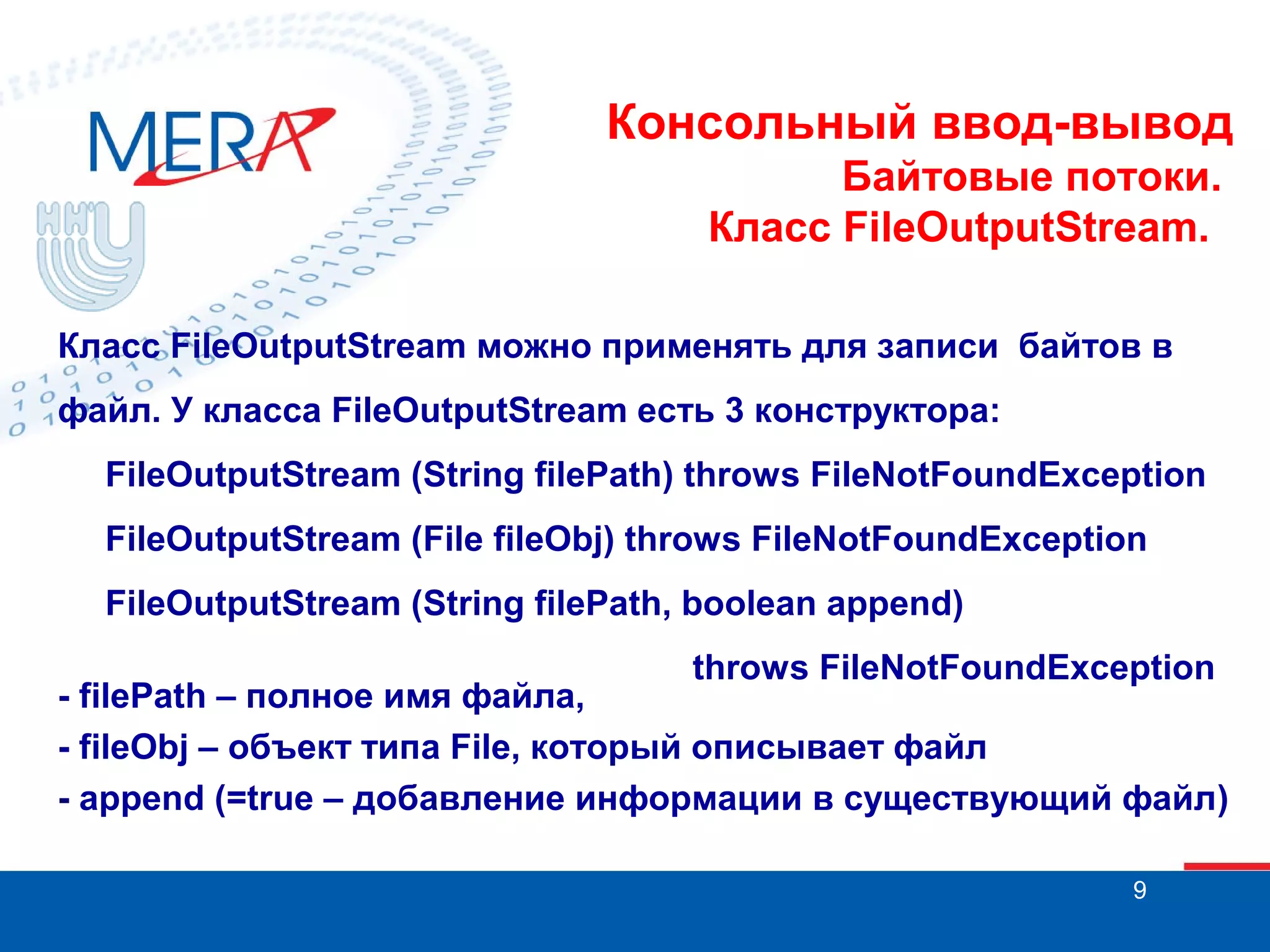 Консольный ввод-вывод
Байтовые потоки.
Класс FileOutputStream.
Класс FileOutputStream можно применять для записи байтов в
файл. У класса FileOutputStream есть 3 конструктора:
FileOutputStream (String filePath) throws FileNotFoundException
FileOutputStream (File fileObj) throws FileNotFoundException
FileOutputStream (String filePath, boolean append)
throws FileNotFoundException

- filePath – полное имя файла,
- fileObj – объект типа File, который описывает файл
- append (=true – добавление информации в существующий файл)
9

 