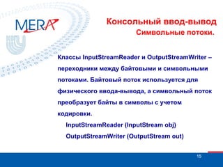 Консольный ввод-вывод
Символьные потоки.
Классы InputStreamReader и OutputStreamWriter –
переходники между байтовыми и символьными
потоками. Байтовый поток используется для
физического ввода-вывода, а символьный поток
преобразует байты в символы с учетом
кодировки.
InputStreamReader (InputStream obj)
OutputStreamWriter (OutputStream out)
15

 
