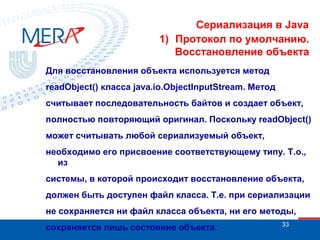 Сериализация в Java
1) Протокол по умолчанию.
Восстановление объекта
Для восстановления объекта используется метод
readObject() класса java.io.ObjectInputStream. Метод
считывает последовательность байтов и создает объект,
полностью повторяющий оригинал. Поскольку readObject()
может считывать любой сериализуемый объект,
необходимо его присвоение соответствующему типу. Т.о.,
из
системы, в которой происходит восстановление объекта,
должен быть доступен файл класса. Т.е. при сериализации
не сохраняется ни файл класса объекта, ни его методы,
сохраняется лишь состояние объекта.

33

 