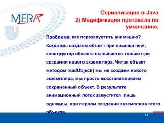 Сериализация в Java
2) Модификация протокола по
умолчанию.
Проблема: как перезапустить анимацию?
Когда мы создаем объект при помощи new,
конструктор объекта вызывается только при
создании нового экземпляра. Читая объект
методом readObject() мы не создаем нового
экземпляра, мы просто восстанавливаем
сохраненный объект. В результате
анимационный поток запустится лишь
однажды, при первом создании экземпляра этого
объекта.

41

 