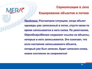 Сериализация в Java
Кэширование объектов в потоке
Проблема: Рассмотрим ситуацию, когда объект
однажды уже записанный в поток, спустя какое-то
время записывается в него снова. По умолчанию,
ObjectOutputStream сохраняет ссылки на объекты,
которые в него записываются. Это означает, что
если состояние записываемого объекта,
который уже был записан, будет записано снова,
новое состояние не сохраняется!

48

 