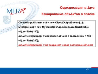 Сериализация в Java
Кэширование объектов в потоке
ObjectOutputStream out = new ObjectOutputStream(...);
MyObject obj = new MyObject(); // должен быть Serializable
obj.setState(100);
out.writeObject(obj); // сохраняет объект с состоянием = 100
obj.setState(200);
out.writeObject(obj); // не сохраняет новое состояние объекта

49

 