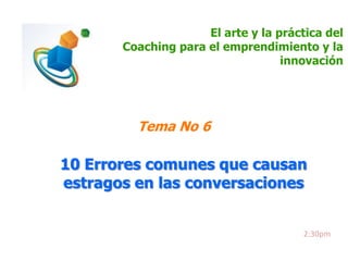 El arte y la práctica del
Coaching para el emprendimiento y la
innovación

Tema No 6

10 Errores comunes que causan
estragos en las conversaciones

2:30pm

 