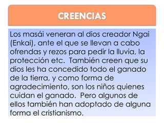 Los masái veneran al dios creador Ngai
(Enkai), ante el que se llevan a cabo
ofrendas y rezos para pedir la lluvia, la
protección etc. También creen que su
dios les ha concedido todo el ganado
de la tierra, y como forma de
agradecimiento, son los niños quienes
cuidan el ganado. Pero algunos de
ellos también han adoptado de alguna
forma el cristianismo.

 