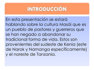 En esta presentación se estará
hablando sobre la cultura Masái que es
un pueblo de pastores y guerreros que
se han negado a abandonar su
tradicional forma de vida. Estos son
provenientes del sudeste de Kenia (este
de Narok y Namanga específicamente)
y el noreste de Tanzania.

 