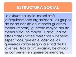 La estructura social masái está
jerárquicamente organizada. Los grupos
de edad consta de infancia guerrero
menor (moran), guerrero mayor, adulto
menor y adulto mayor. Cada una de
estas clases posee derechos y deberes
específicos, que en el caso de los
guerreros varían según la edad de los
jóvenes. Tras la circuncisión, los chicos
se convierten en guerreros menores.

 