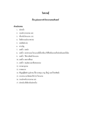 ใบความรู ้
เรื่ อง รู ปแบบการทาโครงงานคอมพิวเตอร์
ส่ วนประกอบ
1. ปกหน้า
2. รองปก (กระดาษ A4)
3. เกี่ยวกับโครงงาน (ก)
4. กิตติกรรมประกาศ (ข)
5. บทคัดย่อ (ค)
6. สารบัญ
7. บทที่ 1 บทนา
8. บทที่ 2 เอกสารและโครงงานที่เกี่ยวข้อง (ให้สืบค้นจากเครื อข่ายอินเตอร์ เน็ต)
9. บทที่ 3 วิธีการจัดทาโครงงาน
10. บทที่ 4 ผลการศึกษา
11. บทที่ 5 สรุ ปผล และข้อเสนอแนะ
12. บรรณานุกรม
13. ภาคผนวก
14. ข้อมูลผูจดทา (รู ปภาพ, ชื่อ-นาสกุล, อายุ, ที่อยู,่ เบอร์ โทรศัพท์)
้ั
15. กระดาษ A4 ติดซองใส่ CD โครงงาน
16. รองปกหลัง (กระดาษ A4)
17. ปกหลัง (สี เดียวกับปกหน้า)

 