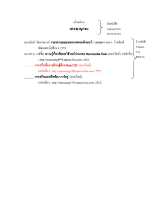 (ตัวอย่าง)

บรรณานุกรม

ตัวหนังสื อ
Angsana New
ขนาด 20 หนา

กฤษมันต์ วัฒนาณรงค์. การออกแบบบนจอภาพคอมพิวเตอร์.กรุ งเทพมหานคร : โรงพิมพ์
พัฒนเทคนิคศึกษา, 2539.
แมนสรวง แซ่ซิ้ม. ความรู ้เกี่ยวกับการใช้งานโปรแกรม Macromedia Flash. (ออนไลน์). แหล่งที่มา
: http://mansuang1978.spaces.live.com. 2552.
_______. การสร้างสื่ อการเรี ยนรู้ดวย Flash CS3. (ออนไลน์).
้
แหล่งที่มา : http://mansuang1978.spaces.live.com. 2552.
_______. การสร้างแบบฝึ กหัดแบบจับคู่. (ออนไลน์).
แหล่งที่มา : http://mansuang1978.spaces.live.com. 2552.

ตัวหนังสื อ
Angsana
New
ขนาด 16

 