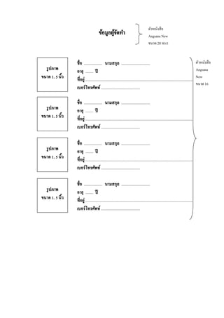 ข้อมูลผูจดทา
้ั

ตัวหนังสื อ
Angsana New
ขนาด 20 หนา

รู ปภาพ
ขนาด 1. 5 นิ้ว

ชื่อ .................. นามสกุล .............................
อายุ ........ ปี
ที่อยู่ ............................................................................................................
เบอร์โทรศัพท์ .......................................

รู ปภาพ
ขนาด 1. 5 นิ้ว

ชื่อ .................. นามสกุล .............................
อายุ ........ ปี
ที่อยู่ ............................................................................................................
เบอร์โทรศัพท์ .......................................

รู ปภาพ
ขนาด 1. 5 นิ้ว

ชื่อ .................. นามสกุล .............................
อายุ ........ ปี
ที่อยู่ ............................................................................................................
เบอร์โทรศัพท์ .......................................

รู ปภาพ
ขนาด 1. 5 นิ้ว

ชื่อ .................. นามสกุล .............................
อายุ ........ ปี
ที่อยู่ ............................................................................................................
เบอร์โทรศัพท์ .......................................

ตัวหนังสื อ
Angsana
New
ขนาด 16

 