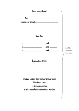 โครงงานคอมพิวเตอร์
เรื่ อง ...........................................................
กลุ่มสาระการเรี ยนรู้......................................................

จัดทาโดย
1. ..........................................
2. ..........................................
3. ..........................................

เลขที่ .................
เลขที่ .................
เลขที่ .................

ชั้นมัธยมศึกษาปี ที่ 5/2

รายวิชา ง20209 ปัญหาพิเศษทางคอมพิวเตอร์
ปี การศึกษา 2555
โรงเรี ยนพระบางวิทยา
สานักงานเขตพื้นที่การมัธยมศึกษา เขตที่ 42

ตัวหนังสื อ
Angsana New
ขนาด 20 หนา

 