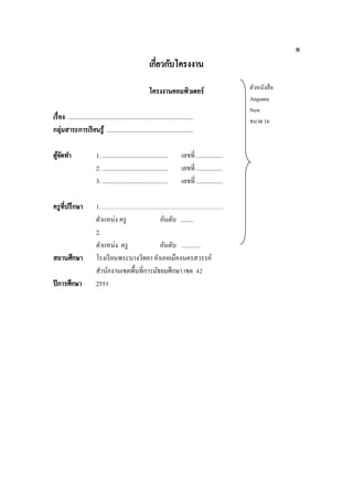 ก

เกี่ยวกับโครงงาน
โครงงานคอมพิวเตอร์
เรื่ อง ................................................................................
กลุ่มสาระการเรี ยนรู ้ .......................................................
ผูจดทา
้ั

1. ..........................................
2. ..........................................
3. ..........................................

ครู ที่ปรึ กษา

1. ………………………………………………….
ตาแหน่ง ครู
อันดับ ........
2.
ตาแหน่ง ครู
อันดับ ............
โรงเรี ยนพระบางวิทยา อาเภอเมืองนครสวรรค์
สานักงานเขตพื้นที่การมัธยมศึกษา เขต 42
2555

สถานศึกษา
ปี การศึกษา

เลขที่ .................
เลขที่ .................
เลขที่ .................

ตัวหนังสื อ
Angsana
New
ขนาด 16

 
