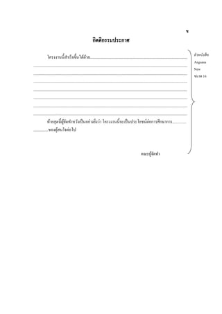 ข

กิตติกรรมประกาศ
โครงงานนี้สาเร็ จขึ้นได้ดวย...................................................................................................
้
............................................................................................................................................................
............................................................................................................................................................
............................................................................................................................................................
............................................................................................................................................................
............................................................................................................................................................
............................................................................................................................................................
............................................................................................................................................................
ท้ายสุ ดนี้ผจดทาหวังเป็ นอย่างยิงว่า โครงงานนี้จะเป็ นประโยชน์ต่อการศึกษาการ..............
ู้ ั
่
...............ของผูสนใจต่อไป
้

คณะผูจดทา
้ั

ตัวหนังสื อ
Angsana
New
ขนาด 16

 