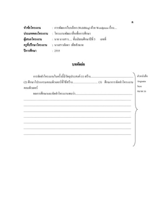 ค
หัวข้อโครงงาน
ประเภทของโครงงาน
ผูเ้ สนอโครงงาน
ครู ที่ปรึ กษาโครงงาน
ปี การศึกษา

:
:
:
:
:

การพัฒนาเว็บบล็อก (WebBlog) ด้วย Wordpress เรื่ อง....
โครงงานพัฒนาสื่ อเพื่อการศึกษา
นาย นางสาว..... ชั้นมัธยมศึกษาปี ที่ 5 เลขที่
นางสาวลัดดา เพ็ชสังฆาต
2555

บทคัดย่อ
การจัดทาโครงงานในครั้งนี้มีวตถุประสงค์ (1) สร้าง.............................................................
ั
(2) ศึกษาโปรแกรมคอมพิวเตอร์ ที่ใช้สร้ าง................................ (3) ศึกษาการจัดทาโครงงาน
คอมพิวเตอร์
ผลการศึกษาและจัดทาโครงงานพบว่า..................................................................................
..........................................................................................................................................................
..........................................................................................................................................................
..........................................................................................................................................................
..........................................................................................................................................................
..........................................................................................................................................................
..........................................................................................................................................................
..........................................................................................................................................................

ตัวหนังสื อ
Angsana
New
ขนาด 16

 