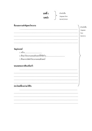 บทที่ 1
บทนา

ตัวหนังสื อ
Angsana New
ขนาด 20 หนา

ที่มาและความสาคัญของโครงงาน
…...........................................................................................................................................
.............................................................................................................................................................
.............................................................................................................................................................
.............................................................................................................................................................
.............................................................................................................................................................
วัตถุประสงค์
1. สร้าง..........................................
2. ศึกษาโปรแกรมคอมพิวเตอร์ที่ใช้สร้าง..............................................
3. ศึกษาการจัดทาโครงงานคอมพิวเตอร์
ขอบเขตของการศึกษาค้นคว้า
..............................................................................................................................................
.............................................................................................................................................................
.............................................................................................................................................................
.............................................................................................................................................................
.............................................................................................................................................................
ประโยชน์ที่คาดว่าจะได้รับ
..............................................................................................................................................
.............................................................................................................................................................
.............................................................................................................................................................
.............................................................................................................................................................
.............................................................................................................................................................

ตัวหนังสื อ
Angsana
New
ขนาด 16

 