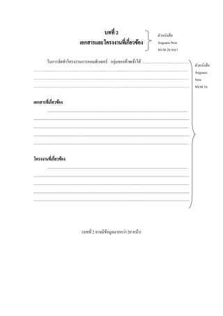 บทที่ 2
เอกสารและโครงงานที่เกี่ยวข้อง

ตัวหนังสื อ
Angsana New
ขนาด 20 หนา

ในการจัดทาโครงงานการคอมพิวเตอร์ กลุ่มของข้าพเจ้าได้ ………………………………
………………………………………………………………………………………………………
………………………………………………………………………………………………………
……………………………………………………………………………………………………….
เอกสารที่เกี่ยวข้อง
..............................................................................................................................................
.............................................................................................................................................................
.............................................................................................................................................................
.............................................................................................................................................................
.............................................................................................................................................................
โครงงานที่เกี่ยวข้อง
..............................................................................................................................................
.............................................................................................................................................................
.............................................................................................................................................................
.............................................................................................................................................................
.............................................................................................................................................................

(บทที่ 2 อาจมีขอมูลมากกว่า 20 หน้า)
้

ตัวหนังสื อ
Angsana
New
ขนาด 16

 