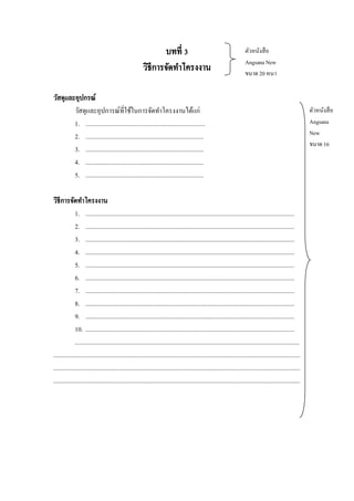 บทที่ 3
วิธีการจัดทาโครงงาน

ตัวหนังสื อ
Angsana New
ขนาด 20 หนา

วัสดุและอุปกรณ์
วัสดุและอุปการณ์ที่ใช้ในการจัดทาโครงงานได้แก่
1. ............................................................................
2. ...........................................................................
3. ...........................................................................
4. ...........................................................................
5. ...........................................................................
วิธีการจัดทาโครงงาน
1. .....................................................................................................................................
2. .....................................................................................................................................
3. .....................................................................................................................................
4. .....................................................................................................................................
5. .....................................................................................................................................
6. .....................................................................................................................................
7. .....................................................................................................................................
8. .....................................................................................................................................
9. .....................................................................................................................................
10. .....................................................................................................................................
...............................................................................................................................................
.............................................................................................................................................................
.............................................................................................................................................................
.............................................................................................................................................................

ตัวหนังสื อ
Angsana
New
ขนาด 16

 