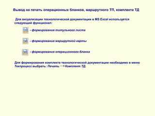 Вывод на печать операционных бланков, маршрутного ТП, комплекта ТД
Для визуализации технологической документации в MS Excel используется
следующий функционал:
- формирование титульного листа
- формирование маршрутной карты
- формирование операционного бланка
Для формирования комплекта технологической документации необходимо в меню
Техпроцесс выбрать: Печать
Комплект ТД.

 