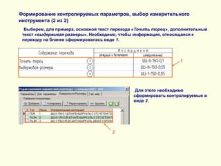 Формирование контролируемых параметров, выбор измерительного
инструмента (2 из 2)
Выберем, для примера, основной текст перехода «Точить торец», дополнительный
текст «выдерживая размеры». Необходимо, чтобы информация, относящаяся к
переходу на бланке сформировалась виде 1.

1

Для этого необходимо
сформировать контролируемые в
виде 2.

2

 