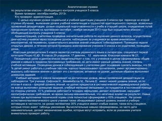 Аналитическая справка
по результатам классно - обобщающего контроля учащихся 5 класса
Время проверки: сентябрь-ноябрь 2013г.
Кто проверял: администрация.
С целью изучения уровня социальной и учебной адаптации учащихся 5 класса при переходе ко второй
ступени обучения, выявление уровня учебной компетенции и трудностей адаптационного периода, возможных
проявлений дезадаптации, уровня социальной подготовленности к учебе в старшей школе, определение путей
преодоления проблем на протяжении сентября - ноября месяцев 2013 года был осуществлен классно обобщающий контроль учащихся 5 класса.
Администрацией, учителями проведена значительная работа по изучению данного вопроса, осуществлена
диагностика учеников через посещение уроков, наблюдение за учащимися во время внеклассных
мероприятий, на переменах, сравнительного анализа знаний учащихся, собеседований. Проведена неделя
открытых дверей, в течение которой проведено анкетирование учеников 5 класса и их родителей, посещены
уроки.
Классным руководителем 5 класса является учитель украинского языка и литературы, специалист первой
категории Рошко Ю.Ю.. В классе 29 учащихся: 17 девочек, 12 мальчиков. Классная комната № 21.
Посещенные уроки в данном классе свидетельствует о том, что у учеников в целом сформированы общие
умения и навыки в пределах программных требований, но дети имеют разный уровень знаний, степень
учебной мотивации. Посещение уроков и собеседования с учителями дает основание сделать выводы, что 55
% детей умеют работать с учебным текстом, хорошо пересказывают прочитанное, умеют аргументировано
выразить собственное мнение и делают это с интересом, активные на уроках, должным образом выполняют
домашние задания.
Учебный материал 5 класса овладевают на достаточном уровне, явных проявлений дезадаптации не
наблюдается. Три ученика Сафонов Н., Бекмамбетов М., Латыев Е . имеют низкий уровень знаний, но по
итогам 4 класса – средний уровень знаний, на уроках нуждаются в систематической индивидуальной работе,
не всегда выполняют домашние задания, учебный материал овладевают, но нуждаются в постоянной помощи
со стороны учителя. 13 % учеников работают в тетрадях неряшливо, делают исправления, нарушают
каллиграфические требования, во время письма невнимательные, что негативно влияет на результат. Навык
чтения при выполнении технической нормы слов полностью сформирован у 63% учащихся. На уроках
естественно-математического цикла ученики также обнаруживают разный уровень знаний и учебную
мотивацию в частности, на уроках математики 35% учащихся имеют слабые знания, также есть учащиеся,
которые плохо знают таблицы умножения. Вычислительные навыки сформированы, но часто дети
невнимательные, делают механические ошибки, которые могут исправить, если за указанием учителя
внимательно проверят работу.

 