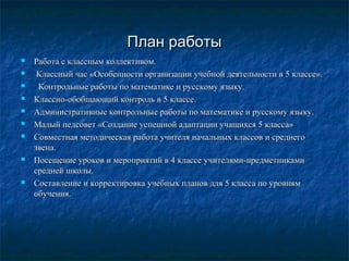 План работы












Работа с классным коллективом.
Классный час «Особенности организации учебной деятельности в 5 классе».
Контрольные работы по математике и русскому языку.
Классно-обобщающий контроль в 5 классе.
Административные контрольные работы по математике и русскому языку.
Малый педсовет «Создание успешной адаптации учащихся 5 класса»
Совместная методическая работа учителя начальных классов и среднего
звена.
Посещение уроков и мероприятий в 4 классе учителями-предметниками
средней школы.
Составление и корректировка учебных планов для 5 класса по уровням
обучения.

 