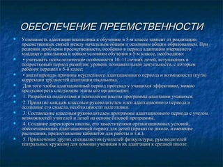 ОБЕСПЕЧЕНИЕ ПРЕЕМСТВЕННОСТИ













Успешность адаптации школьника к обучению в 5-м классе зависит от реализации
преемственных связей между начальным общим и основным общим образованием. При
решении проблемы преемственности, особенно в период адаптации вчерашнего
младшего школьника к новым условиям обучения в 5-м классе, необходимо:
• учитывать психологические особенности 10–11-летних детей, вступающих в
подростковый период развития; уровень познавательной деятельности, с которым
ребенок перешел в 5-й класс;
• анализировать причины неуспешного адаптационного периода и возможности (пути)
коррекции трудностей адаптации школьника.
Для того чтобы адаптационный период протекал у учащихся эффективно, можно
предусмотреть следующие этапы его организации:
1. Разработка педагогами и психологом школы программы адаптации учащихся.
2. Принятие каждым классным руководителем идеи адаптационного периода и
осознание его смысла, необходимости подготовки.
3. Составление классным руководителем программы адаптационного периода с учетом
возможностей учителей и детей на основе базовой программы.
4. Создание директором школы, его заместителями организационных условий,
обеспечивающих адаптационный период для детей (приказ по школе, изменение
расписания, предоставление кабинетов для работы и т.п.).
5. Привлечение других специалистов (учителей физкультуры, руководителей
театральных кружков) для помощи ученикам в их адаптации к средней школе.

 