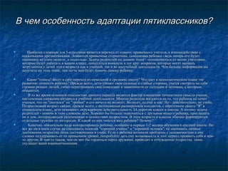 В чем особенность адаптации пятиклассников?

        



Наиболее сложным для 5-классника является переход от одного, привычного учителя, к взаимодействию с
несколькими предметниками. Ломаются привычные стереотипы, самооценка ребенка - ведь теперь его будет
оценивать не один педагог, а несколько. Задача родителей на данном этапе - познакомиться со всеми учителями,
которые будут работать в вашем классе, попытаться вникнуть в тот круг вопросов, которые могут вызвать
затруднения у детей этого возраста как в учебной, так и во внеучебной деятельности. Чем больше информации вы
получите на этом этапе, тем легче вам будет помочь своему ребенку.



Какие "плюсы" несет в себе переход из начальной в среднюю школу? Что дает в психологическом плане это
развитию личности ребенка? Прежде всего, дети узнают свои сильные и слабые стороны, учатся смотреть на себя
глазами разных людей, гибко перестраивать свое поведение в зависимости от ситуации и человека, с которым
общаются.
В то же время основной опасностью данного периода является фактор изменения личностного смысла учения,
постепенное снижение интереса к учебной деятельности. Многие родители жалуются на то, что ребенок не хочет
учиться, что он "скатился" на "тройки" и его ничего не волнует. Волнует, да еще и как! Но - действительно, не учеба.
Подростковый возраст связан, прежде всего, с интенсивным расширением контактов, с обретением своего "Я" в
социальном плане, дети осваивают окружающую действительность ЗА порогом класса и школы. А потому задача
родителей - помочь в этом сложном деле. Хорошо бы больше знакомиться с друзьями вашего ребенка, приглашать
их в дом, интересоваться увлечениями и ценностями подростков. В этом возрасте в классах обычно формируются
отдельные группки по интересам. К какой из них тянется ваш ребенок? Почему?
Конечно, обязательно надо контролировать ребенка, особенно в первые 1-2 месяца обучения в средней школе. Но
все же ни в коем случае не смешивать понятия "хороший ученик" и "хороший человек", не оценивать личные
достижения подростка лишь достижениями в учебе. Если у ребенка возникли проблемы с успеваемостью и ему
сложно поддерживать ее на привычном уровне, попробуйте дать ему возможность в этот период проявить себя в чемто другом. В чем-то таком, чем он мог бы гордиться перед друзьями. приводит к отчуждению подростка лишь
ухудшает ваши взаимоотношения.





 