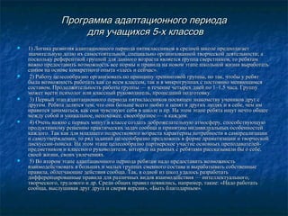 Программа адаптационного периода
для учащихся 5-х классов










1) Логика развития адаптационного периода пятиклассников в средней школе предполагает
значительную долю их самостоятельной, специально организованной творческой деятельности; а
поскольку референтной группой для данного возраста является группа сверстников, то ребятам
важно предоставить возможность все нормы и правила на новом этапе школьной жизни выработать
самим на основе конкретного опыта «здесь и сейчас».
2) Работу целесообразно организовать по принципу тренинговой группы, но так, чтобы у ребят
была возможность работать как со всем классом, так и в микрогруппах с постоянно меняющимся
составом. Продолжительность работы группы — в течение четырех дней по 1–1,5 часа. Группу
может вести психолог или классный руководитель, прошедший подготовку.
3) Первый этап адаптационного периода пятиклассников посвящен знакомству учеников друг с
другом. Ребята делятся тем, что они больше всего любят и ценят в других людях и в себе, чем им
нравится заниматься, как они чувствуют себя в школе и пр. На этом этапе ребята ищут нечто общее
между собой и уникальное, непохожее, своеобразное — в каждом.
4) Очень важно с первых минут в классе создать доброжелательную атмосферу, способствующую
продуктивному решению практических задач сообща и принятию индивидуальных особенностей
каждого. Так как для младшего подросткового возраста характерны потребности в самореализации
и самоутверждении, то ряд заданий целесообразно предложить в форме драматизации и творческой
дискуссии-поиска. На этом этапе целесообразно партнерское участие основных преподавателейпредметников и классного руководителя, которые на равных с ребятами рассказывали бы о себе,
своей жизни, своих увлечениях.
5) Во втором этапе адаптационного периода ребятам надо предоставить возможность
взаимодействовать в больших и малых группах сменного состава и вырабатывать собственные
правила, облегчающие действия сообща. Так, в одной из школ удалось разработать
дифференцированные правила для различных видов взаимодействия — интеллектуального,
творческого, трудового и др. Среди общих правил появились, например, такие: «Надо работать
сообща, выслушивая друг друга и сверяя версии», «Быть благодарным».

 