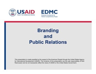 This presentation is made possible by the support of the American People through the United States Agency
for International Development (USAID). The contents of this presentation are the sole responsibility of Rick
Rasmussen and do not necessarily reflect the views of USAID or the United States Government.
Branding
and
Public Relations
 