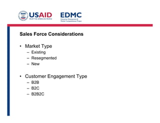 Types of Sales Forces
• Direct:
– Employed or contracted sales people (common in B2B)
– Your own web or other direct channnel (common in B2C)
– You directly interact, get contracts and collect monies
• Indirect:
– Distributors, VARs, Resellers,
Manufacturers Representatives (Reps), etc (B2B)
– Referral sites, affiliate sales, marketplaces (B2C)
– You dictate terms, someone or something else interacts with
customer. Either one may collect the money
– Managing a sales channel
 