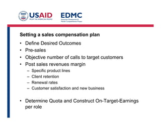 Quota-based plans
• Setting a variable compensation plan and paying out against
performance to that plan
• Two elements:
– “On-Target-Earning which is the equivalent to a standard salary for the grade
level of the sales person
– Quota, the expected amount of sales that person is to bring in
• Multiplier: Quota divided by OTE
– To earn one dollar, they must bring in X dollars
• Example:
– OTE of $60K, Quota of $1.2M has a multiplier of 20
– Cost of sales is therefore 5% of revenues (not counting
overhead)
 